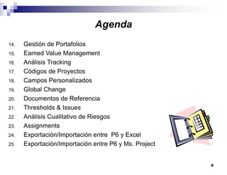 4
14. Gestión de Portafolios
15. Earned Value Management
16. Análisis Tracking
17. Códigos de Proyectos
18. Campos Personalizados
19. Global Change
20. Documentos de Referencia
21. Thresholds & Issues
22. Análisis Cualitativo de Riesgos
23. Assignments
24. Exportación/Importación entre P6 y Excel
25. Exportación/Importación entre P6 y Ms. Project
Agenda
 