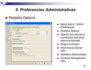 41
5. Preferencias Administrativas
Pestaña Options
Menú Admin / Admin
Preferences
Pestaña Options
Specify the interval to
summarize and store
resource spreads
Project Architect
Web Access Server
URL
Workflow Administrator
Contract Management
URL
 
