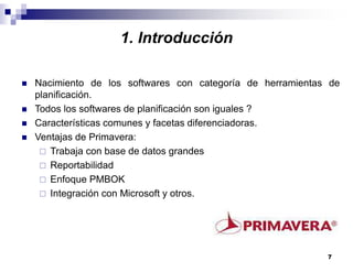 7
1. Introducción
Nacimiento de los softwares con categoría de herramientas de
planificación.
Todos los softwares de planificación son iguales ?
Características comunes y facetas diferenciadoras.
Ventajas de Primavera:
Trabaja con base de datos grandes
Reportabilidad
Enfoque PMBOK
Integración con Microsoft y otros.
 