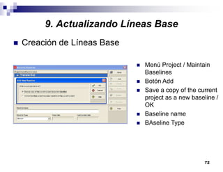 72
9. Actualizando Líneas Base
Creación de Líneas Base
Menú Project / Maintain
Baselines
Botón Add
Save a copy of the current
project as a new baseline /
OK
Baseline name
BAseline Type
 