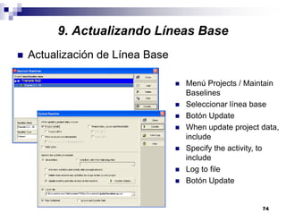 74
9. Actualizando Líneas Base
Actualización de Línea Base
Menú Projects / Maintain
Baselines
Seleccionar línea base
Botón Update
When update project data,
include
Specify the activity, to
include
Log to file
Botón Update
 