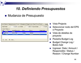 77
10. Definiendo Presupuestos
Mudanza de Presupuesto
Vista Projects
Seleccionar nodo del EPS
o Proyecto
Vista de detalles de
proyecto
Pestaña Budget Log
Budget Change Log /
Botón Add
Ingresar: Date / Amount /
Responsible / Status /
Reason / Change Number
 