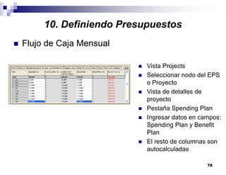78
10. Definiendo Presupuestos
Flujo de Caja Mensual
Vista Projects
Seleccionar nodo del EPS
o Proyecto
Vista de detalles de
proyecto
Pestaña Spending Plan
Ingresar datos en campos:
Spending Plan y Benefit
Plan
El resto de columnas son
autocalculadas
 