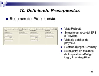 79
10. Definiendo Presupuestos
Resumen del Presupuesto
Vista Projects
Seleccionar nodo del EPS
o Proyecto
Vista de detalles de
proyecto
Pestaña Budget Summary
Se muestra un resumen
de las pestañas Budget
Log y Spending Plan
 