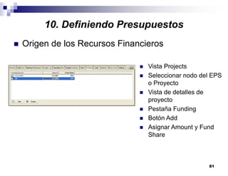 81
10. Definiendo Presupuestos
Origen de los Recursos Financieros
Vista Projects
Seleccionar nodo del EPS
o Proyecto
Vista de detalles de
proyecto
Pestaña Funding
Botón Add
Asignar Amount y Fund
Share
 