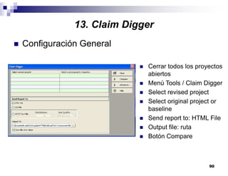 90
13. Claim Digger
Configuración General
Cerrar todos los proyectos
abiertos
Menú Tools / Claim Digger
Select revised project
Select original project or
baseline
Send report to: HTML File
Output file: ruta
Botón Compare
 