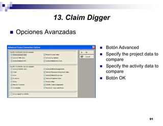 91
13. Claim Digger
Opciones Avanzadas
Botón Advanced
Specify the project data to
compare
Specify the activity data to
compare
Botón OK
 