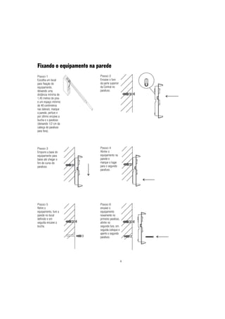 4
Fixando o equipamento na parede
Passo 1
Escolha um local
para fixação do
equipamento,
deixando uma
distância mínima de
1,45 metros do piso
e um espaço mínimo
de 40 centímetros
nas laterais; marque
a parede, perfure e
por último encaixe a
bucha e o parafuso
(deixando 1/2 cm da
cabeça do parafuso
para fora).
Passo 3
Empurre a base do
equipamento para
baixo até chegar o
fim do curso do
parafuso.
Passo 4
Alinhe o
equipamento na
parede e
marque o lugar
para o segundo
parafuso.
Passo 5
Retire o
equipamento, fure a
parede no local
definido e em
seguida encaixe a
bucha.
Passo 2
Encaixe o furo
da parte superior
da Central no
parafuso.
Passo 6
encaixe o
equipamento
novamente no
primeiro parafuso,
alinhe no
segundo furo, em
seguida coloque e
aperte o segundo
parafuso.
 