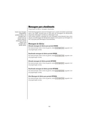 100
Mensagem para atendimento
Programação de fábrica: mensagens desativadas.
Você deverá programar o tipo de mensagem que o usuário irá receber quando ligar
para o seu PABX. Escolha entre os dois tipos de mensagens de atendimento
disponíveis: Mensagem de fábrica ou Mensagem local.
Você poderá solicitar a gravação de uma mensagem personalizada (veja como
adquirir uma Mensagem de Atendimento Digital e como gravar sua mensagem no
item Instruções para Mensagens Personalizadas).
Mensagem de fábrica
Ativando mensagem de fábrica para período DIURNO
No ramal principal, retire o fone do gancho, tecle , aguarde tom
de programação correta.
Desativando mensagem de fábrica período DIURNO
No ramal principal, retire o fone do gancho, tecle , aguarde tom
de programação correta.
Ativando mensagem de fábrica período NOTURNO
No ramal principal, retire o fone do gancho, tecle , aguarde tom
de programação correta.
Desativando mensagem de fábrica período NOTURNO
No ramal principal, retire o fone do gancho, tecle , aguarde tom
de programação correta.
Ativa Mensagem de fábrica para período INTEGRAL
No ramal principal, retire o fone do gancho, tecle , aguarde tom
de programação correta.
Existem duas mensagens
(independentes)
gravadas de fábrica, uma
mensagem para o
período diurno que
também poderá ser
utilizada para o período
integral e outra
mensagem para o
período noturno.
 