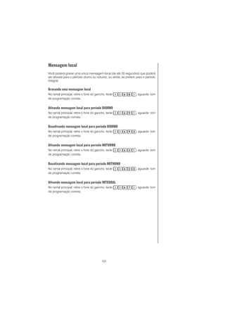 101
Mensagem local
Você poderá gravar uma única mensagem local (de até 20 segundos) que poderá
ser ativada para o período diurno ou noturno, ou ainda, se preferir, para o período
integral.
Gravando uma mensagem local
No ramal principal, retire o fone do gancho, tecle , aguarde tom
de programação correta.
Ativando mensagem local para período DIURNO
No ramal principal, retire o fone do gancho, tecle , aguarde tom
de programação correta.
Desativando mensagem local para período DIURNO
No ramal principal, retire o fone do gancho, tecle , aguarde tom
de programação correta.
Ativando mensagem local para período NOTURNO
No ramal principal, retire o fone do gancho, tecle , aguarde tom
de programação correta.
Desativando mensagem local para período NOTURNO
No ramal principal, retire o fone do gancho, tecle , aguarde tom
de programação correta.
Ativando mensagem local para período INTEGRAL
No ramal principal, retire o fone do gancho, tecle , aguarde tom
de programação correta.
 