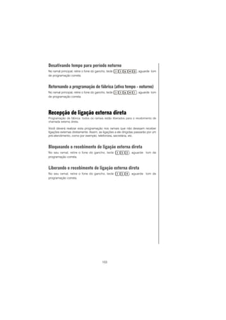 103
Desativando tempo para período noturno
No ramal principal, retire o fone do gancho, tecle , aguarde tom
de programação correta.
Retornando a programação de fábrica (ativa tempo - noturno)
No ramal principal, retire o fone do gancho, tecle , aguarde tom
de programação correta.
Recepção de ligação externa direta
Programação de fábrica: todos os ramais estão liberados para o recebimento de
chamada externa direta.
Você deverá realizar esta programação nos ramais que não desejam receber
ligações externas diretamente. Assim, as ligações a ele dirigidas passarão por um
pré-atendimento, como por exemplo, telefonista, secretária, etc.
Bloqueando o recebimento de ligação externa direta
No seu ramal, retire o fone do gancho, tecle , aguarde tom de
programação correta.
Liberando o recebimento de ligação externa direta
No seu ramal, retire o fone do gancho, tecle , aguarde tom de
programação correta.
 
