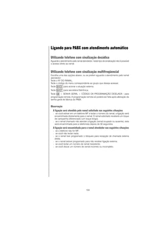 104
Ligando para PABX com atendimento automático
Utilizando telefone com sinalização decádica
Aguarde o atendimento pelo ramal atendedor; neste tipo de sinalização não é possível
o acesso direto ao ramal.
Utilizando telefone com sinalização multifreqüencial
Escolha uma das opções abaixo, ou se preferir aguarde o atendimento pelo ramal
atendedor:
Tecle o Nº DO RAMAL;
Tecle o código do menu correspondente ao grupo que deseja acessar;
Tecle para acionar a atuação externa;
Tecle para secretária Eletrônica;
Tecle + SENHA GERAL + CÓDIGO DA PROGRAMAÇÃO DESEJADA - para
programação remota. A programação remota só poderá ser feita após alteração da
senha geral de fábrica do PABX.
Observação
A ligação será atendida pelo ramal solicitado nas seguintes situações
− se você estiver em um telefone MF e teclar o número do ramal, a ligação será
encaminhada diretamente para o ramal. O ramal solicitado receberá um toque
de campainha diferenciado (um toque longo).
− se o ramal chamado não atender a ligação (ramal ocupado ou ausente), esta
será encaminhada para a telefonista depois de 30 segundos.
A ligação será encaminhada para o ramal atendedor nas seguintes situações
− se o telefone não for MF;
− se você não teclar nada;
− se o ramal tiver programado o bloqueio para recepção de chamada externa
direta;
− se o ramal estiver programado para não receber ligação externa;
− se você teclar um número de ramal inexistente;
− se você discar um número de ramal incorreto ou incompleto.
 