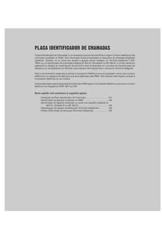 PLACA IDENTIFICADOR DE CHAMADAS
A placa Identificador de Chamadas é um acessório que permite identificar a origem (número telefônico) das
chamadas recebidas no PABX. Esta informação ficará armazenada no dispositivo de bilhetagem/tarifação
habilitado. Também, se no ramal que receber a ligação houver instalado um Terminal Inteligente TI 630,
TI630 i ou um Identificador de Chamadas Intelbras ID, Mini ID, Gôndola ID ou ISF 490 ID, o número telefônico
aparecerá no display de cristal líquido do terminal e será armazenado em uma área de memória para ser
utilizado com as facilidades do Terminal, para maiores informações leia o manual do Terminal Inteligente.
Para o funcionamento desta placa solicite à Companhia Telefônica de sua localidade o envio dos números
telefônicos e a categoria do assinante que será registrado pelo PABX. Para maiores informações consulte a
Companhia Telefônica do seu Estado
Esta programação estará disponível somente para PABX ligado a Companhia Telefônica que envie o número
telefônico em freqüência DTMF, MFP ou FSK.
Neste capítulo você encontrará as seguintes opções:
Instalação da Placa Identificador de Chamadas ..................................... 107
Identificação de ligações recebidas no PABX ......................................... 108
Identificação de ligações recebidas no ramal com aparelho Intelbras ID,
Mini ID, Gôndola ID ou ISF 490 ID .................................................. 108
Classificação de ligação recebida para Terminais Inteligentes ............... 109
Prefixo DDD/código de área para Terminais Inteligentes ........................ 109
 