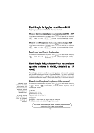 108
PPPPPara rara rara rara rara realizar uma prealizar uma prealizar uma prealizar uma prealizar uma programação para as três linhas ao mesmo tempoogramação para as três linhas ao mesmo tempoogramação para as três linhas ao mesmo tempoogramação para as três linhas ao mesmo tempoogramação para as três linhas ao mesmo tempo
prprprprpreencha o campo LINHA com o código 9.eencha o campo LINHA com o código 9.eencha o campo LINHA com o código 9.eencha o campo LINHA com o código 9.eencha o campo LINHA com o código 9.
Identificação de ligações recebidas no PABX
Programação de fábrica: identificador de chamadas desativado.
AtivandoidentificaçãodeligaçõesparasinalizaçãoDTMFeMFP
No ramal principal, retire o fone do gancho, tecle + SENHA GERAL (3 dígitos)
+ + LINHA (1, 2 ou 3) + , aguarde tom de programação correta.
Ativando identificação de chamadas para sinalização FSK
No ramal principal, retire o fone do gancho, tecle + SENHA GERAL (3 dígitos)
+ + LINHA (1, 2 ou 3) + , aguarde tom de programação correta.
Desativando identificação de chamadas
No ramal principal, retire o fone do gancho, tecle + SENHA GERAL (3 dígitos)
+ + LINHA (1, 2 ou 3) + , aguarde tom de programação correta.
Identificação de ligações recebidas no ramal com
aparelho Intelbras ID, Mini ID, Gôndola ID ou ISF
490 ID
A identificação do número telefônico que está ligando só será recebido quando a
ligação tocar diretamente no ramal, que poderá pertencer a um grupo: distribuidor,
hierárquico, toque múltiplo e toque geral. No grupo toque múltiplo somente os dois
primeiros ramais livres receberão a classificação da ligação que está sendo recebida.
Ativando identificação de ligações recebidas no ramal
No ramal principal, retire o fone do gancho, tecle + SENHA GERAL (3 dígitos)
+ + Período + + CATEGORIA + Nº DO RAMAL, aguarde tom de
programação correta.
PERÍODO
5 para período diurno
6 para período noturno
7 para período diurno/noturno
CATEGORIA
6 desabilita o recebimento de identificação de chamada
7 habilita o recebimento de identificação de chamada
Uma ligação externa
realizada por um ramal e
transferida para outro
ramal com identificador
apresentará sempre a
classificação como
categoria 0 (zero).
As ligações atendidas
através de Pêndulo e de
captura não receberão a
classificação do
assinante.
 