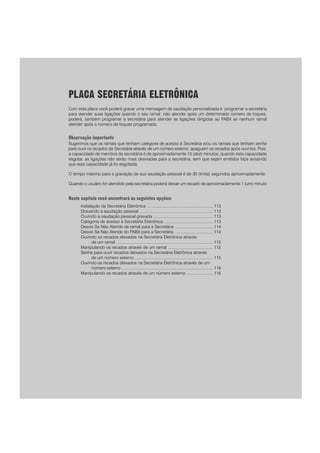 111
PPPPPara rara rara rara rara realizar uma prealizar uma prealizar uma prealizar uma prealizar uma programação para as duas linhas ao mesmo tempoogramação para as duas linhas ao mesmo tempoogramação para as duas linhas ao mesmo tempoogramação para as duas linhas ao mesmo tempoogramação para as duas linhas ao mesmo tempo
prprprprpreencha o campo LINHA com o código 9.eencha o campo LINHA com o código 9.eencha o campo LINHA com o código 9.eencha o campo LINHA com o código 9.eencha o campo LINHA com o código 9.
PLACA SECRETÁRIA ELETRÔNICA
Com esta placa você poderá gravar uma mensagem de saudação personalizada e programar a secretária
para atender suas ligações quando o seu ramal não atender após um determinado número de toques,
poderá, também programar a secretária para atender as ligações dirigidas ao PABX se nenhum ramal
atender após o número de toques programado.
Observação importante
Sugerimos que os ramais que tenham categoria de acesso à Secretária e/ou os ramais que tenham senha
para ouvir os recados da Secretária através de um número externo, apaguem os recados após ouví-los. Pois,
a capacidade de memória da secretária é de aproximadamente 10 (dez) minutos, quando esta capacidade
esgotar, as ligações não serão mais desviadas para a secretária, sem que sejam emitidos bips avisando
que esta capacidade já foi esgotada.
O tempo máximo para a gravação de sua saudação pessoal é de 30 (trinta) segundos aproximadamente.
Quando o usuário for atendido pela secretária poderá deixar um recado de aproximadamente 1 (um) minuto
Neste capítulo você encontrará as seguintes opções:
Instalação da Secretária Eletrônica ......................................................... 113
Gravando a saudação pessoal ................................................................ 113
Ouvindo a saudação pessoal gravada .................................................... 113
Categoria de acesso à Secretária Eletrônica ........................................... 113
Desvio Se Não Atende de ramal para a Secretária ................................. 114
Desvio Se Não Atende do PABX para a Secretária ................................. 114
Ouvindo os recados deixados na Secretária Eletrônica através
de um ramal .................................................................................... 115
Manipulando os recados através de um ramal ....................................... 115
Senha para ouvir recados deixados na Secretária Eletrônica através
de um número externo .................................................................... 115
Ouvindo os recados deixados na Secretária Eletrônica através de um
número externo ............................................................................... 116
Manipulando os recados através de um número externo ....................... 116
 