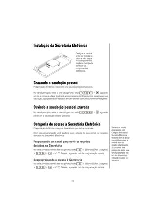 113
Gravando a saudação pessoal
Programação de fábrica: não existe uma saudação pessoal gravada.
No ramal principal, retire o fone do gancho, tecle + , aguarde
um bip e comece a falar. Você terá aproximadamente 30 segundos para gravar sua
saudação, que poderá ser realizada em um telefone comum ou Terminal Inteligente.
Ouvindo a saudação pessoal gravada
No ramal principal, retire o fone do gancho, tecle + , aguarde
para ouvir a saudação pessoal gravada.
Categoria de acesso à Secretária Eletrônica
Programação de fábrica: categoria desabilitada para todos os ramais.
Com esta programação você poderá ouvir, através de seu ramal, os recados
deixados na Secretária Eletrônica.
Programando um ramal para ouvir os recados
deixados na Secretária
No ramal principal, retire o fone do gancho, tecle + SENHA GERAL (3 dígitos)
+ + + Nº DO RAMAL, aguarde tom de programação correta.
Desprogramando o acesso à Secretária
No ramal principal, retire o fone do gancho, tecle + SENHA GERAL (3 dígitos)
+ + + Nº DO RAMAL, aguarde tom de programação correta.
Somente os ramais
programados com
Categoria de Acesso à
Secretária Eletrônica
receberão tom de discar
interno diferenciado e
poderão ouvir os
recados nela deixados.
Se um ramal tiver
proteção de dados para
ramal programado não
terá tom diferenciado
indicando recados na
Secretária.
Instalação da Secretária Eletrônica
Desligue a central
antes de instalar a
placa e não toque
nos componentes
da placa; Isto pode
danificar os
componentes
eletrônicos.
 
