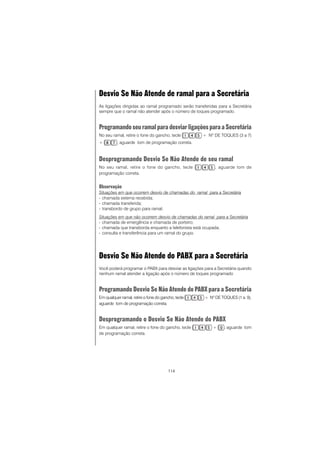 114
Desvio Se Não Atende de ramal para a Secretária
As ligações dirigidas ao ramal programado serão transferidas para a Secretária
sempre que o ramal não atender após o número de toques programado.
ProgramandoseuramalparadesviarligaçõesparaaSecretária
No seu ramal, retire o fone do gancho, tecle + Nº DE TOQUES (3 a 7)
+ , aguarde tom de programação correta.
Desprogramando Desvio Se Não Atende de seu ramal
No seu ramal, retire o fone do gancho, tecle , aguarde tom de
programação correta.
Observação
Situações em que ocorrem desvio de chamadas do ramal para a Secretária
- chamada externa recebida;
- chamada transferida;
- transbordo de grupo para ramal;
Situações em que não ocorrem desvio de chamadas do ramal para a Secretária
- chamada de emergência e chamada de porteiro;
- chamada que transborda enquanto a telefonista está ocupada;
- consulta e transferência para um ramal do grupo.
Desvio Se Não Atende do PABX para a Secretária
Você poderá programar o PABX para desviar as ligações para a Secretária quando
nenhum ramal atender a ligação após o número de toques programado
Programando Desvio Se Não Atende do PABX para a Secretária
Em qualquer ramal, retire o fone do gancho, tecle + Nº DE TOQUES (1 a 9),
aguarde tom de programação correta.
Desprogramando o Desvio Se Não Atende do PABX
Em qualquer ramal, retire o fone do gancho, tecle + , aguarde tom
de programação correta.
 