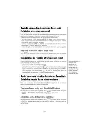 115
Ouvindo os recados deixados na Secretária
Eletrônica através de um ramal
Toda vez que houver recados na Secretária Eletrônica será sinalizado nos ramais
(que possuem categoria de acesso programada) da seguinte forma:
- telefone comum: apresentará tom de discar interno diferenciado;
- Terminal Inteligente TI 630: apresentará tom de discar interno diferenciado e a
tecla programada como Secretária Eletrônica ficará piscando (para maiores
informações veja o manual do Terminal);
- Terminal Inteligente TI 530 ou TI 630i: apresentarão tom de discar interno
diferenciado e a tecla Correio ficará piscando;
- esta sinalização permanecerá até que os recados da Secretária sejam apagados.
Para ouvir os recados através de um ramal
Tecle ou pressione a tecla correspondente, aguarde para ouvir os recados.
Manipulando os recados através de um ramal
Estes recados poderão ser manipulados se você estiver utilizando um telefone
com sinalização multifreqüencial
- para ouvir o recado novamente, tecle .
- para pular para o próximo recado, tecle , após ouví-lo ou durante a sua execução
- após ouvir todos os recados você ouvirá 3 bips, se desejar apagá-los, você terá
cinco segundos para teclar código ..... Se nada for teclado neste tempo os
recados serão armazenados e a ligação será desligada.
Senha para ouvir recados deixados na Secretária
Eletrônica através de um número externo
Para ouvir os recados deixados na Secretária Eletrônica através de um número
externo você deverá ter uma senha programada.
Programando uma senha para Secretária Eletrônica
No ramal principal, retire o fone do gancho, tecle + SENHA GERAL (3 dígitos)
+ + SENHA PARA SECRETÁRIA (2 dígitos) por duas vezes.
Alterando a senha da Secretária Eletrônica
No ramal principal, retire o fone do gancho, tecle + SENHA GERAL (3 dígitos)
+ + SENHA NOVA PARA SECRETÁRIA (2 dígitos) +SENHA ATUAL DA
SECRETÁRIA.
Os recados deixados na
Secretária serão
reproduzidos em
seqüência com um
intervalo de um bip e 3
segundos entre eles,
quando for ouvido o
último recado será
sinalizado por 3 bips.
 