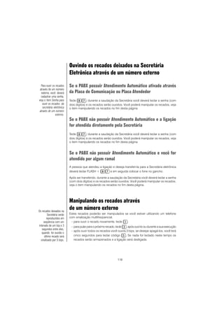 116
Ouvindo os recados deixados na Secretária
Eletrônica através de um número externo
Se o PABX possuir Atendimento Automático ativado através
da Placa de Comunicação ou Placa Atendedor
Tecle , durante a saudação da Secretária você deverá teclar a senha (com
dois dígitos) e os recados serão ouvidos. Você poderá manipular os recados, veja
o item manipulando os recados no fim desta página
Se o PABX não possuir Atendimento Automático e a ligação
for atendida diretamente pela Secretária
Tecle , durante a saudação da Secretária você deverá teclar a senha (com
dois dígitos) e os recados serão ouvidos. Você poderá manipular os recados, veja
o item manipulando os recados no fim desta página
Se o PABX não possuir Atendimento Automático e você for
atendido por algum ramal
A pessoa que atendeu a ligação e deseja transferi-la para a Secretária eletrônica
deverá teclar FLASH + e em seguida colocar o fone no gancho.
Após ser transferido, durante a saudação da Secretária você deverá teclar a senha
(com dois dígitos) e os recados serão ouvidos. Você poderá manipular os recados,
veja o item manipulando os recados no fim desta página.
Manipulando os recados através
de um número externo
Estes recados poderão ser manipulados se você estiver utilizando um telefone
com sinalização multifreqüencial.
- para ouvir o recado novamente, tecle .
- para pular para o próximo recado, tecle , após ouví-lo ou durante a sua execução
- após ouvir todos os recados você ouvirá 3 bips, se desejar apagá-los, você terá
cinco segundos para teclar código ..... Se nada for teclado neste tempo os
recados serão armazenados e a ligação será desligada.
Para ouvir os recados
através de um número
externo, você deverá
cadastrar uma senha,
veja o item Senha para
ouvir os recados da
secretária eletrônica
através de um número
externo.
Os recados deixados na
Secretária serão
reproduzidos em
seqüência com um
intervalo de um bip e 3
segundos entre eles,
quando for ouvido o
último recado será
sinalizado por 3 bips.
 