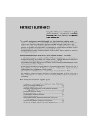 PORTEIROS ELETRÔNICOS
Você poderá instalar em sua central apenas um tipo de
porteiro eletrônico, que poderá ser um Porteiro
Individual PI 100 ou algum porteiro que utilize Interface
IP 600 Plus ou IP 600.
Para o perfeito funcionamento do porteiro instalado você deverá executar os seguintes passos
- programar a posição física em que o porteiro eletrônico foi instalado, veja o item Posição física para Porteiro
PI 100 ou o item Programação para porteiros que utilizam interfaces de porteiro IP 600 ou IP 600 plus;
- programar os ramais que terão acesso ao porteiro, de acordo com o item Categoria de acesso ao porteiro;
- programar um ramal e/ou um número externo como atendedor de porteiro, seguindo os passos dos itens
Ramais atendedores de porteiro e Número externo atendedor de porteiro;
- ativar o atendedor de porteiro que você programou (ramal ou número externo) seguindo os passos do
item Ativa atededor de porteiro.
Observação para substituição de um porteiro que já tenha sido instalado e programado
- Se você instalou e programou um porteiro eletrônico PI 100 e deseja substituir por um outro porteiro que
necessite de interface (IP 600 ou IP 600 Plus), deverá desfazer a instalação, e em seguida, executar os
procedimetos do item Desprogramando a posição física do porteiro PI 100.
Após instalar o novo porteiro, execute os procedimentos do item Programação para porteiros que utilizam
interfaces de porteiro IP600 ou IP600 plus;
- Se você instalou e programou um porteiro eletrônico que necessita de interface (IP 600 ou IP 600 Plus) e
deseja substituir por um porteiro PI 100, deverá desfazer a instalação, e em seguida, executar os
procedimentos do item Desabilitando o porteiro instalado.
Após instalar o porteiro PI 100, execute os procedimentos do item Posição física para PI 100;
- caso você tenha instalado um porteiro eletrônico que necessite de interface (IP 600 ou IP 600 Plus) e
deseje substituir por um outro porteiro que também necessite de interface você não precisará repetir a
programação.
Neste capítulo você encontrará as seguintes opções:
Instalação das Interfaces para Porteiro Eletrônico IP 600 ou IP 600 Plus 119
Instalação do Porteiro Eletrônico PI100 ................................................... 119
Posição física para Porteiro PI 100 .......................................................... 120
Programação para porteiros que utilizam Interfaces de Porteiro
IP 600 ou IP 600 Plus ...................................................................... 120
Categoria de acesso ao porteiro ............................................................. 121
Ramais atendedores de porteiro ............................................................. 121
Número externo atendedor de porteiro .................................................... 123
Ativa atendedor de porteiro ...................................................................... 124
Ligando para o porteiro eletrônico e conversando com alguém
próximo a ele .................................................................................. 124
Abrindo o portão durante uma ligação com o porteiro ........................... 124
Atendimento de ligação de porteiro durante uma ligação externa .......... 125
 