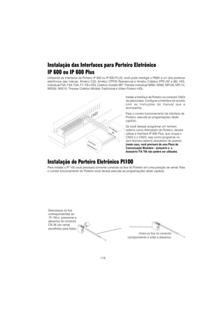 119
Instalação das Interfaces para Porteiro Eletrônico
IP 600 ou IP 600 Plus
Utilizando as Interfaces de Porteiro IP 600 ou IP 600 PLUS, você pode interligar o PABX à um dos porteiros
eletrônicos das marcas: Amelco C20; Amelco CPP20 Residencial e Amelco Coletivo PPR (02 a 68); HDL
individual F3A, F4A, F5A, F7, F8 e HDL Coletivo modelo MP; Thevear individual NR85, NR90, NR100, NR110,
NR200, NR210; Thevear Coletivo Modelo Tradicional e Vídeo Porteiro HDL.
Instalação do Porteiro Eletrônico PI100
Para instalar o PI 100 você precisará somente conectar os fios do Porteiro em uma posição de ramal. Para
o correto funcionamento do Porteiro você deverá executar as programações deste capítulo.
Instale a Interface de Porteiro no conector CN23
da placa base. Configure a Interface de acordo
com as instruções do manual que a
acompanha.
Para o correto funcionamento da Interface de
Porteiro, execute as programações deste
capítulo.
Se você desejar programar um número
externo como Atendedor de Porteiro, deverá
utilizar a Interface IP 600 Plus, que ocupa o
CN22 e o CN23, veja como programar no
item Número externo atendedor de porteiro
(neste caso, você precisará de uma Placa de
Comunicação Modulare - acessório e o
Acessório ITA 700 não poderá ser utilizado).
Descasque os fios
correspondentes ao
PI 100 e pressione a
alavanca do conector
CN 36 (do ramal
escolhido) para baixo.
Insira os fios no conector
correpondente e solte a alavanca.
 