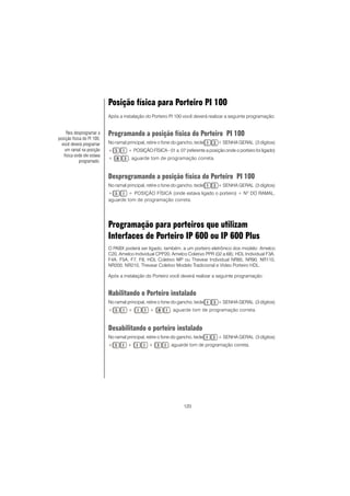 120
Posição física para Porteiro PI 100
Após a instalação do Porteiro PI 100 você deverá realizar a seguinte programação:
Programando a posição física do Porteiro PI 100
No ramal principal, retire o fone do gancho, tecle + SENHA GERAL (3 dígitos)
+ + POSIÇÃO FÍSICA - 01 a 07 (referente a posição onde o porteiro foi ligado)
+ , aguarde tom de programação correta.
Desprogramando a posição física do Porteiro PI 100
No ramal principal, retire o fone do gancho, tecle + SENHA GERAL (3 dígitos)
+ + POSIÇÃO FÍSICA (onde estava ligado o porteiro) + NO
DO RAMAL,
aguarde tom de programação correta.
Programação para porteiros que utilizam
Interfaces de Porteiro IP 600 ou IP 600 Plus
O PABX poderá ser ligado, também, a um porteiro eletrônico dos modelo: Amelco
C20, Amelco Individual CPP20, Amelco Coletivo PPR (02 a 68); HDL Individual F3A,
F4A, F5A, F7, F8, HDL Coletivo MP ou Thevear Individual NR85, NR90, NR110,
NR200, NR210, Thevear Coletivo Modelo Tradicional e Vídeo Porteiro HDL.
Após a instalação do Porteiro você deverá realizar a seguinte programação:
Habilitando o Porteiro instalado
No ramal principal, retire o fone do gancho, tecle + SENHA GERAL (3 dígitos)
+ + + , aguarde tom de programação correta.
Desabilitando o porteiro instalado
No ramal principal, retire o fone do gancho, tecle + SENHA GERAL (3 dígitos)
+ + + , aguarde tom de programação correta.
Para desprogramar a
posição física do PI 100,
você deverá programar
um ramal na posição
física onde ele estava
programado.
 