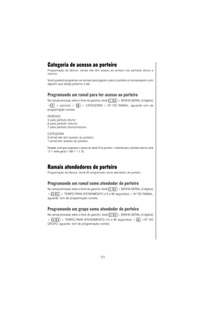 121
Categoria de acesso ao porteiro
Programação de fábrica: ramais não têm acesso ao porteiro nos períodos diurno e
noturno.
Você poderá programar os ramais para ligarem para o porteiro e conversarem com
alguém que esteja próximo a ele.
Programando um ramal para ter acesso ao porteiro
No ramal principal, retire o fone do gancho, tecle + SENHA GERAL (3 dígitos)
+ + período + + CATEGORIA + Nº DO RAMAL, aguarde tom de
programação correta.
PERÍODO
5 para período diurno
6 para período noturno
7 para período diurno/noturno
CATEGORIA
0 ramal não tem acesso ao porteiro;
1 ramal tem acesso ao porteiro.
Exemplo: você quer programar o acesso do ramal 25 ao porteiro 1 somente para o período noturno, tecle
12 + senha geral + 368 + 1 + 25.
Ramais atendedores de porteiro
Programação de fábrica: ramal 20 programado como atendedor de porteiro.
Programando um ramal como atendedor de porteiro
No ramal principal, retire o fone do gancho, tecle + SENHA GERAL (3 dígitos)
+ + TEMPO PARA ATENDIMENTO (15 a 90 segundos) + Nº DO RAMAL,
aguarde tom de programação correta.
Programando um grupo como atendedor de porteiro
No ramal principal, retire o fone do gancho, tecle + SENHA GERAL (3 dígitos)
+ + TEMPO PARA ATENDIMENTO (15 a 90 segundos) + +Nº DO
GRUPO, aguarde tom de programação correta.
 