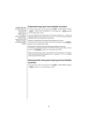 122
Programando toque geral como atendedor de porteiro
No ramal principal, retire o fone do gancho, tecle + SENHA GERAL (3 dígitos)
+ + TEMPO PARA ATENDIMENTO (15 a 90 segundos) + , aguarde
tom de programação correta.
Uma vez realizada esta programação você deverá programar os ramais que
receberão ligação de toque geral (os ramais 20, 21, 22, 23 e 24 saem de fábrica
habilitados para receber ligação de toque geral).
Ativando o recebimento de chamada de toque geral em um ramal:
No ramal que irá receber toque geral, retire o fone do gancho, tecle ,
aguarde tom de programação correta.
Desativando o recebimento de chamada de toque geral em um ramal:
No ramal que você deseja desativar o recebimento de toque geral, retire o fone do
gancho, tecle , aguarde tom de programação correta.
Exemplo: você deseja programar o grupo 1 para que sempre que o porteiro eletrônico 1 for acionado os
ramais deste grupo toquem durante 60 segundos, tecle 12 + senha geral + 53 + 60 + 61. Qualquer
ramal do grupo poderá atender a ligação.
Desprogramando ramal, grupo ou toque geral como atendedor
de porteiro
No ramal principal, retire o fone do gancho, tecle + SENHA GERAL (3 dígitos)
+ , aguarde tom de programação correta.
A facilidade Toque geral
possibilita habilitar mais
de um ramal para
receber toque de
campainha de uma
única Ligação de
porteiro. O toque geral é
recebido de forma
seqüencial pelos ramais
habilitados e qualquer
um deles poderá atender
a ligação.
 