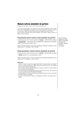 123
Número externo atendedor de porteiro
Programação de fábrica: nenhum número externo programado.
Com esta programação você determina um número telefônico externo para
atendimento das ligações de porteiro num período de ausência. Quando o porteiro
for acionado o PABX fará automaticamente uma ligação para este número.
Para o correto funcionamento desta facilidade, você deverá instalar, também, a
Placa de Comunicação.
Programando número externo como atendedor de porteiro
No ramal principal, retire o fone do gancho, tecle + SENHA GERAL (3 dígitos)
+ + Nº EXTERNO QUE RECEBERÁ AS LIGAÇÕES DE PORTEIRO,
aguarde tom de programação correta.
Exemplo: você deseja programar o número externo 2819500 para atendimento das ligações do porteiro
eletrônico, tecle 12 + senha geral + 5300 + 2819500.
Desprogramando o número externo atendedor de porteiro
No ramal principal, retire o fone do gancho, tecle + SENHA GERAL (3 dígitos)
+ , aguarde tom de programação correta.
Exemplo: você deseja programar o número externo 2819500 para atendimento das ligações do porteiro
eletrônico, tecle 12 + senha geral + 5300 + 2819500.
Importante
- durante o tempo em que esta programação estiver ativada, sempre que alguém
acionar o porteiro eletrônico o PABX executará automaticamente uma ligação
para o número externo programado;
- o tempo máximo de conversação entre quem acionou o porteiro e o número externo
que o atendeu é de 90 segundos;
- para o funcionamento da ligação de porteiro para número externo, recomenda-se
o uso da Interface de Porteiro Modelo IP 600 Plus;
- a programação do número externo para atendedor de porteiro ocupa o comando
de atuação externa do PABX;
- quando o número externo atender uma ligação do porteiro, não poderá abrir o
portão.
Para que você possa
programar um número
externo como atendedor
de porteiro, será
necessária a instalação
da Placa de
comunicação.
 
