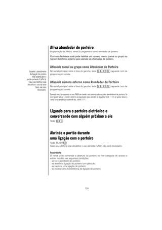 124
Ativa atendedor de porteiro
Programação de fábrica: ramal 20 programado como atendedor de porteiro.
Com esta facilidade você pode habilitar um número interno (ramal ou grupo) ou
número telefônico externo para atender as chamadas de porteiro.
Ativando ramal ou grupo como Atendedor de Porteiro
No ramal principal, retire o fone do gancho, tecle , aguarde tom de
programação correta.
Ativando número externo como Atendedor de Porteiro
No ramal principal, retire o fone do gancho, tecle , aguarde tom de
programação correta.
Exemplo: você programou no seu PABX um ramal e um número externo como atendedores de porteiro. Se
você quiser ativar o número externo programado para atender as ligações, tecle 1172; se quiser ativar o
ramal programado para atendê-las, tecle 1171.
Ligando para o porteiro eletrônico e
conversando com alguém próximo a ele
Tecle
Abrindo o portão durante
uma ligação com o porteiro
Tecle FLASH
Caso seu telefone seja decádico o uso da tecla FLASH não será necessário
Importante
O ramal pode comandar a abertura do porteiro se tiver categoria de acesso e
estiver incluído nas seguintes condições:
− se for o atendedor do porteiro;
− se atender a ligação do porteiro com pêndulo;
− se capturar uma ligação de porteiro;
− se receber uma transferência de ligação do porteiro.
Durante o atendimento
da ligação do porteiro
você poderá abrir o
portão teclando FLASH 8.
Caso seu telefone seja
decádico o uso da tecla
flash não será
necessário.
 