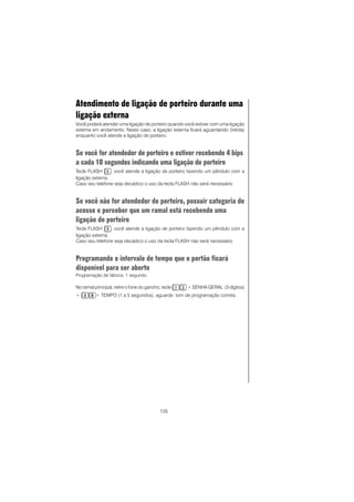 125
Atendimento de ligação de porteiro durante uma
ligação externa
Você poderá atender uma ligação de porteiro quando você estiver com uma ligação
externa em andamento. Neste caso, a ligação externa ficará aguardando (retida)
enquanto você atende a ligação de porteiro.
Se você for atendedor de porteiro e estiver recebendo 4 bips
a cada 10 segundos indicando uma ligação de porteiro
Tecle FLASH , você atende a ligação de porteiro fazendo um pêndulo com a
ligação externa.
Caso seu telefone seja decádico o uso da tecla FLASH não será necessário
Se você não for atendedor de porteiro, possuir categoria de
acesso e perceber que um ramal está recebendo uma
ligação de porteiro
Tecle FLASH , você atende a ligação de porteiro fazendo um pêndulo com a
ligação externa.
Caso seu telefone seja decádico o uso da tecla FLASH não será necessário
Programando o intervalo de tempo que o portão ficará
disponível para ser aberto
Programação de fábrica: 1 segundo.
No ramal principal, retire o fone do gancho, tecle + SENHA GERAL (3 dígitos)
+ + TEMPO (1 a 5 segundos), aguarde tom de programação correta.
 