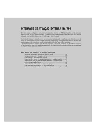 127
PPPPPara rara rara rara rara realizar uma prealizar uma prealizar uma prealizar uma prealizar uma programação para as duas linhas ao mesmo tempoogramação para as duas linhas ao mesmo tempoogramação para as duas linhas ao mesmo tempoogramação para as duas linhas ao mesmo tempoogramação para as duas linhas ao mesmo tempo
prprprprpreencha o campo LINHA com o código 9.eencha o campo LINHA com o código 9.eencha o campo LINHA com o código 9.eencha o campo LINHA com o código 9.eencha o campo LINHA com o código 9.
INTERFACE DE ATUAÇÃO EXTERNA ITA 700
Com esta placa, você poderá comandar um dispositivo externo ao PABX (campainha, portão, etc.) de
qualquer ramal. Se você possuir, também, a Placa de comunicação poderá programar o PABX para acionar
a atuação externa automaticamente em horários pré-determinados.
Você poderá instalar um dispositivo para ser acionado em situações de emergência, este dispositivo poderá
gerar uma ligação para um ramal ou para um número externo, caso seja programado para que ele gere uma
ligação para um número externo, você necessitará também da Placa de Comunicação.
Logo após a instalação da placa você deverá programar a facilidade Chamada de Emergência acionada
por um dispositivo externo, A ligação gerada através do dispositivo externo poderá ser encaminhada para
um ramal ou para um número externo.
Neste capítulo você encontrará as seguintes informações
Instalação da interface de Atuação Externa ITA 700 ............................... 129
Categoria de acesso à atuação externa .................................................. 130
Programando o tipo de atuação externa ................................................. 130
Programando o tempo em que a atuação externa ficará acionada ........ 131
Programando atuação externa para ser acionada automaticamente ..... 131
Acionando a Atuação Externa .................................................................. 132
Acionando a atuação externa durante uma ligação ................................ 132
Chamada de emergência por um dispositivo externo ............................. 132
Cancelamento de chamada externa de emergência em execução ........ 133
 