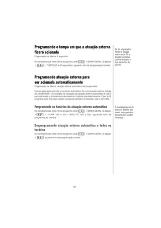 131
Programando o tempo em que a atuação externa
ficará acionada
Programação de fábrica: 4 segundos.
No ramal principal, retire o fone do gancho, tecle + SENHA GERAL (3 dígitos)
+ + TEMPO (00 a 20 segundos), aguarde tom de programação correta.
Programando atuação externa para
ser acionada automaticamente
Programação de fábrica: atuação externa automática não programada.
Esta programação permite o comando automático de uma atuação externa através
do uso do PABX. Um exemplo de utilização da atuação externa automática é usá-la
para comandar o acionamento de sirene em horários pré-determinados. Caso você
programe para dias úteis deverá programar também os feriados, veja o item 30.3.
Programando os horários da atuação externa automática
No ramal principal, retire o fone do gancho, tecle + SENHA GERAL (3 dígitos)
+ + HORA (00 a 23)+ MINUTO (00 a 59), aguarde tom de
programação correta.
Desprogramando atuação externa automática e todos os
horários
No ramal principal, retire o fone do gancho, tecle + SENHA GERAL (3 dígitos)
+ , aguarde tom de programação correta.
É possível programar até
doze (12) horários, que
devem ser programados
de acordo com a ordem
de atuação.
Se for programado o
tempo de atuação
externa como 00, a
atuação ficará ativa
somente enquanto o
fone estiver fora do
gancho.
 