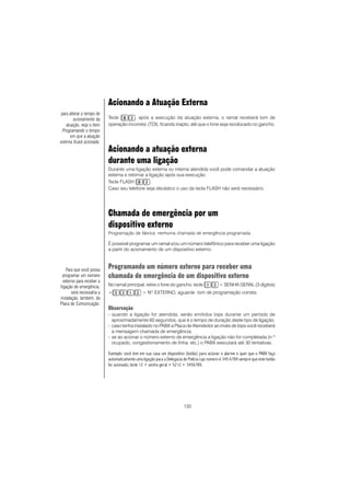 132
Acionando a Atuação Externa
Tecle , após a execução da atuação externa, o ramal receberá tom de
operação incorreta (TOI), ficando inapto, até que o fone seja recolocado no gancho.
Acionando a atuação externa
durante uma ligação
Durante uma ligação externa ou interna atendida você pode comandar a atuação
externa e retornar a ligação após sua execução.
Tecle FLASH .
Caso seu telefone seja decádico o uso da tecla FLASH não será necessário.
Chamada de emergência por um
dispositivo externo
Programação de fábrica: nenhuma chamada de emergência programada.
É possível programar um ramal e/ou um número telefônico para receber uma ligação
a partir do acionamento de um dispositivo externo.
Programando um número externo para receber uma
chamada de emergência de um dispositivo externo
No ramal principal, retire o fone do gancho, tecle + SENHA GERAL (3 dígitos)
+ + NO
EXTERNO, aguarde tom de programação correta.
Observação
- quando a ligação for atendida, serão emitidos bips durante um período de
aproximadamente 60 segundos, que é o tempo de duração deste tipo de ligação.
- caso tenha instalado no PABX a Placa de Atendedor ao invés de bips você receberá
a mensagem chamada de emergência;
- se ao acionar o número externo de emergência a ligação não for completada (n.º
ocupado, congestionamento de linha, etc.) o PABX executará até 30 tentativas.
Exemplo: você tem em sua casa um dispositivo (botão) para acionar o alarme e quer que o PABX faça
automaticamente uma ligação para a Delegacia de Polícia cujo número é 345 6789 sempre que este botão
for acionado; tecle 12 + senha geral + 5212 + 3456789.
Para que você possa
programar um número
externo para receber a
ligação de emergência,
será necessária a
instalação, também, da
Placa de Comunicação.
para alterar o tempo de
acionamento da
atuação, veja o item
Programando o tempo
em que a atuação
externa ficará acionada.
 