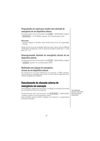 133
Programando um ramal para receber uma chamada de
emergência de um dispositivo externo
No ramal principal, retire o fone do gancho, tecle + SENHA GERAL (3 dígitos)
+ + NO
DO RAMAL, aguarde tom de programação correta.
Observação
- quando a ligação for atendida, serão emitidos bips de tom de programação
incorreta.
Exemplo: você tem em sua casa um dispositivo (botão) para acionar o alarme e quer que o PABX faça
automaticamente uma ligação para o ramal 23, sempre que este botão for acionado; tecle 12 + senha
geral + 5211 + 23.
Desprogramando chamada de emergência através de um
dispositivo externo
No ramal principal, retire o fone do gancho, tecle + SENHA GERAL (3 dígitos)
+ , aguarde tom de programação correta.
Realizando uma Ligação de emergência
através de um dispositivo externo
No momento em que este dispositivo for acionado, o PABX realizará,
automaticamente, uma ligação para o ramal ou número externo programado como
receptor da ligação de emergência.
Cancelamento de chamada externa de
emergência em execução
Esta facilidade é utilizada para interromper uma ligação de emergência executada
por um dispositivo externo de emergência.
No ramal principal, retire o fone do gancho, tecle + SENHA GERAL
(3 dígitos), aguarde tom de programação correta.
Este comando cancela somente a ligação em andamento, a programação
permanece inalterada.
Esta programação
poderá ser feita somente
pelo ramal principal
(programador).
 