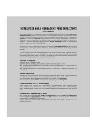 INSTRUÇÕES PARA MENSAGENS PERSONALIZADAS
(PLACA ATENDEDOR)
Sempre preocupada com a realização das suas necessidades, a Intelbras oferece o serviço de atendimentoatendimentoatendimentoatendimentoatendimento
digital personalizadodigital personalizadodigital personalizadodigital personalizadodigital personalizado, para que você possa elaborar o seu atendimento eletrônico da melhor forma que lhe
convém. O atendimento eletrônico consiste em uma mensagem personalizada que tem a finalidade de
apresentarapresentarapresentarapresentarapresentar a sua empresa e direcionardirecionardirecionardirecionardirecionar a ligação telefônica para um grupo de atendimento ou um ramal pré-
programado para que o atendimento ao seu cliente seja mais rápido e eficiente. Para ter um atendimento
eletrônico, é necessário que na sua central exista uma placa de atendimentoplaca de atendimentoplaca de atendimentoplaca de atendimentoplaca de atendimento (contate um revendedor de
produtos Intelbras para saber como adquiri-la).
Vale lembrar que o serviço de atendimento eletrônico é diferente da chamada em esperachamada em esperachamada em esperachamada em esperachamada em espera, este último consiste
em uma música ou mensagem que toca sempre que discamos para um número, ou ramal cuja linha está
ocupada.
A Intelbras oferece o serviço de atendimento eletrônico para todos os tipos de Centrais Telefônicas Intelbras.
Esse serviço é feito por uma equipe de profissionais com grande experiência em locução de textos para
mensagens de atendimento digital. Para facilitar a elaboração do texto da sua mensagem, preparamos um
roteiro com informações importantes sobre atendimento eletrônico.
ESTRUTURA DA MENSAGEM
Sugerimos utilizar a seqüência abaixo:
IDENTIFICAÇÃO DA EMPRESA, SAUDAÇÃO, NÚMEROS DOS MENUS OU RAMAIS.
Ex1Ex1Ex1Ex1Ex1.: A Intelbras agradece a sua ligação. Para assistência técnica digite 4, comercial 5, compras 6, fax 7, ou
aguarde atendimento...
Ex2Ex2Ex2Ex2Ex2.: Intelbras, seja bem-vindo. Tecle 201 para compras, 202 – vendas, 203 – expedição de produtos, 204
– faturamento...
TAMANHO DA MENSAGEM
O tamanho da mensagem deve ser proporcional ao tempo disponível para gravação. Fazendo uma locução
do texto e cronometrando o tempo tem-se uma idéia se a mensagem ficará corrida ou não:
Para mensagens no período diurnodiurnodiurnodiurnodiurno, o tempo máximo para gravação é de 20 segundos20 segundos20 segundos20 segundos20 segundos;
Para mensagens no período noturnonoturnonoturnonoturnonoturno, o tempo máximo para gravação é de 15 segundos15 segundos15 segundos15 segundos15 segundos.
EVITE REPETIR VÁRIAS VEZES OS MESMOS TERMOS
Digite..., disque..., tecle..., para falar com..., departamento..., para departamento..., setor..., para informações
sobre.... Utilizando esses termos várias vezes, a mensagem ficará maior, deixando-a repetitiva e longa.
Assim, poderá extrapolar o tempo limite para gravação e deixará o ouvinte esperando por mais tempo na
linha.
EVITE MENSAGENS COMO OS EXEMPLOS ABAIXO
Ex1Ex1Ex1Ex1Ex1.: Intelbras, é um prazer atendê-lo. TTTTTecleecleecleecleecle 4 para departamentodepartamentodepartamentodepartamentodepartamento comercial, tecletecletecletecletecle 5 para departamentodepartamentodepartamentodepartamentodepartamento
financeiro, tecletecletecletecletecle 6 para departamentodepartamentodepartamentodepartamentodepartamento de compras, ou tecletecletecletecletecle 7 para enviar um fax. Ou aguarde atendimento.
O mais indicado é que fique como está abaixo:
Intelbras, é um prazer atendê-lo. Tecle 4 departamento comercial; 5 – financeiro; 6 – compras; 7 – fax. Ou
aguarde atendimento.
 