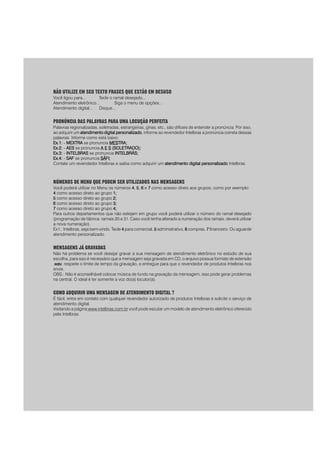 NÃO UTILIZE EM SEU TEXTO FRASES QUE ESTÃO EM DESUSO
Você ligou para... Tecle o ramal desejado...
Atendimento eletrônico... Siga o menu de opções...
Atendimento digital... Disque...
PRONÚNCIA DAS PALAVRAS PARA UMA LOCUÇÃO PERFEITA
Palavras regionalizadas, soletradas, estrangeiras, gírias, etc., são difíceis de entender a pronúncia. Por isso,
ao adquirir um atendimento digital personalizadoatendimento digital personalizadoatendimento digital personalizadoatendimento digital personalizadoatendimento digital personalizado, informe ao revendedor Intelbras a pronúncia correta dessas
palavras. Informe como está baixo:
Ex.1:Ex.1:Ex.1:Ex.1:Ex.1: - MEXTRAMEXTRAMEXTRAMEXTRAMEXTRA se pronuncia MESMESMESMESMESTRATRATRATRATRA;;;;;
Ex.2:Ex.2:Ex.2:Ex.2:Ex.2: - AESAESAESAESAES se pronuncia AAAAA EEEEE SSSSS (SOLETRADO);(SOLETRADO);(SOLETRADO);(SOLETRADO);(SOLETRADO);
Ex.3:Ex.3:Ex.3:Ex.3:Ex.3: - INTELBRASINTELBRASINTELBRASINTELBRASINTELBRAS se pronuncia INTELBRÁS;INTELBRÁS;INTELBRÁS;INTELBRÁS;INTELBRÁS;
Ex.4:Ex.4:Ex.4:Ex.4:Ex.4: - SAFSAFSAFSAFSAF se pronuncia SÁSÁSÁSÁSÁFI;FI;FI;FI;FI;
Contate um revendedor Intelbras e saiba como adquirir um atendimento digital personalizadoatendimento digital personalizadoatendimento digital personalizadoatendimento digital personalizadoatendimento digital personalizado Intelbras.
NÚMEROS DE MENU QUE PODEM SER UTILIZADOS NAS MENSAGENS
Você poderá utilizar no Menu os números 44444, 55555, 66666 e 77777 como acesso direto aos grupos, como por exemplo:
44444 como acesso direto ao grupo 1;1;1;1;1;
55555 como acesso direto ao grupo 2;2;2;2;2;
66666 como acesso direto ao grupo 3;3;3;3;3;
77777 como acesso direto ao grupo 4;4;4;4;4;
Para outros departamentos que não estejam em grupo você poderá utilizar o número do ramal desejado
(programação de fábrica: ramais 20 a 31. Caso você tenha alterado a numeração dos ramais, deverá utilizar
a nova numeração).
Ex1.: Intelbras, seja bem-vindo. Tecle 44444 para comercial, 55555 administrativo, 66666 compras, 77777 financeiro. Ou aguarde
atendimento personalizado.
MENSAGENS JÁ GRAVADAS
Não há problema se você desejar gravar a sua mensagem de atendimento eletrônico no estúdio de sua
escolha, para isso é necessário que a mensagem seja gravada em CD, o arquivo possua formato de extensão
.wav.wav.wav.wav.wav, respeite o limite de tempo da gravação, e entregue para que o revendedor de produtos Intelbras nos
envie.
OBS.: Não é aconselhável colocar música de fundo na gravação da mensagem, isso pode gerar problemas
na central. O ideal é ter somente a voz do(a) locutor(a).
COMO ADQUIRIR UMA MENSAGEM DE ATENDIMENTO DIGITAL ?
É fácil, entre em contato com qualquer revendedor autorizado de produtos Intelbras e solicite o serviço de
atendimento digital.
Visitando a página www.intelbras.com.br você pode escutar um modelo de atendimento eletrônico oferecido
pela Intelbras.
 
