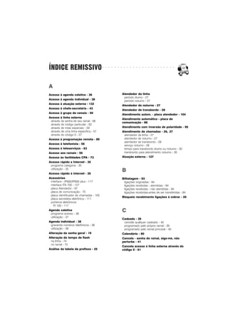 ○ ○ ○ ○ ○ ○ ○ ○ ○ ○ ○ ○ ○ ○ ○ ○ ○ ○ ○ ○ ○ ○ ○ ○
ÍNDICE REMISSIVO
A
Acesso à agenda coletiva - 36
Acesso à agenda individual - 38
Acesso à atuação externa - 132
Acesso à chefe-secretária - 43
Acesso à grupo de ramais - 50
Acesso à linha externa
através da senha de seu ramal - 58
através de código particular - 62
através de rotas especiais - 59
através de uma linha específica - 57
através do código 0 - 57
Acesso à programação remota - 89
Acesso à telefonista - 56
Acesso à teleserviços - 63
Acesso aos ramais - 56
Acesso às facilidades CPA - 73
Acesso rápido a Internet - 35
programa categoria - 35
utilização - 35
Acesso rápido à internet - 35
Acessórios
interface - IP600/IP600 plus - 117
interface ITA 700 - 127
placa Atendedor - 97
placa de comunicação - 75
placa identificador de chamadas - 105
placa secretária eletrônica - 111
porteiros eletrônicos
PI 100 - 117
Agenda coletiva
programa acesso - 36
utilização - 37
Agenda individual - 38
gravando números telefônicos - 38
utilização - 38
Alteração da senha geral - 19
Alteração do tempo de flash
na linha - 74
no ramal - 72
Análise da tabela de prefixos - 25
Atendedor da linha
período diurno - 27
período noturno - 27
Atendedor de noturno - 27
Atendedor de transbordo - 28
Atendimento autom. - placa atendedor - 104
Atendimento automático - placa de
comunicação - 88
Atendimento com inversão de polaridade - 95
Atendimento de chamadas - 26, 27
atendedor da linha - 27
atendedor de noturno - 27
atendedor de transbordo - 28
serviço noturno - 28
tempo para transbordo diurno ou noturno - 30
transbordo para atendimento noturno - 30
Atuação externa - 127
B
Bilhetagem - 93
ligações originadas - 94
ligações recebidas - atendidas - 94
ligações recebidas - não atendidas - 94
ligações recebidas-antes de ser transferidas - 94
Bloqueio recebimento ligações à cobrar - 26
C
Cadeado - 39
cancela qualquer cadeado - 40
programado pelo próprio ramal - 39
programado pelo ramal principal - 40
Calendário - 80
Cancela - senha do ramal, siga-me, não
perturbe - 41
Cancela acesso à linha externa através do
código 0 - 61
 