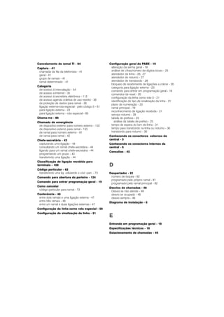 Cancelamento de ramal TI - 84
Captura - 41
chamada da fila da telefonista - 41
geral - 41
grupo de ramais - 41
ramal determinado - 41
Categoria
de acesso à intercalação - 54
de acesso à Internet - 35
de acesso à secretária eletrônica - 113
de acesso agenda coletiva de uso restrito - 36
de proteção de dados para ramal - 36
ligação externa-rota especial - pelo código 0 - 61
para ligação externa - 23
para ligação externa - rota especial - 60
Chama-me - 80
Chamada de emergência
de dispositivo externo para número externo - 132
de dispositivo externo para ramal - 133
de ramal para número externo - 91
de ramal para ramal - 42
Chefe-secretária - 43
capturando uma ligação - 44
consultando um ramal chefe-secretária - 44
ligando para um ramal chefe-secretária - 44
programando um grupo - 43
transferindo uma ligação - 44
Classificação de ligação recebida para
terminais - 109
Código particular - 62
transferindo uma lig. utilizando o cód. part. - 73
Comando para abertura do porteiro - 124
Comando para entrar programação geral - 19
Como cancelar
código particular para ramal - 73
Conferência - 46
entre dois ramais e uma ligação externa - 47
entre três ramais - 46
entre um ramal e duas ligações externas - 47
Configuração da linha como rota especial - 59
Configuração da sinalização da linha - 21
Configuração geral do PABX - 19
alteração da senha geral - 19
análise de cifras/número de dígitos locais - 25
atendedor da linha - 26, 27
atendedor de noturno - 27
atendedor de transbordo - 28
bloqueio de recebimento de ligações a cobrar - 26
categoria para ligação externa - 23
comando para entrar em programação geral - 19
comandos de reset - 20
configuração da linha como rota 0 - 21
identificação do tipo de sinalização da linha - 21
plano de numeração - 20
ramal principal - 19
reconhecimento de ligação recebida - 31
serviço noturno - 28
tabela de prefixos - 23
análise da tabela de prefixo - 25
tempo de espera do tom de linha - 31
tempo para transbordo na linha ou noturno - 30
transbordo para noturno - 30
Conhecendo os conectores externos da
central - 5
Conhecendo os conectores internos da
central - 6
Consultas - 45
D
Despertador - 81
número de toques - 82
programado pelo próprio ramal - 81
programado pelo ramal principal - 82
Desvios de chamadas - 48
Desvio se não atende - 49
desvio se ocupado - 48
desvio sempre - 48
Diagrama de instalação - 6
E
Entrando em programação geral - 19
Especificações técnicas - 16
Estacionamento de chamadas - 49
 