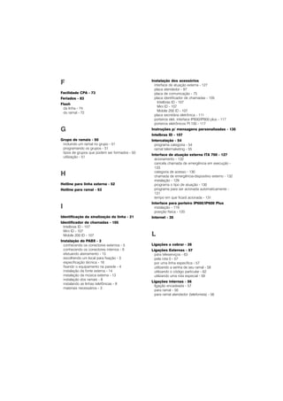 F
Facilidade CPA - 73
Feriados - 83
Flash
da linha - 74
do ramal - 72
G
Grupo de ramais - 50
incluindo um ramal no grupo - 51
programando os grupos - 51
tipos de grupos que podem ser formados - 50
utilização - 51
H
Hotline para linha externa - 52
Hotline para ramal - 53
I
Identificação da sinalização da linha - 21
Identificador de chamadas - 105
Intelbras ID - 107
Mini ID - 107
Mobile 200 ID - 107
Instalação do PABX - 3
conhecendo os conectores externos - 5
conhecendo os conectores internos - 6
efetuando aterramento - 15
escolhendo um local para fixação - 3
específicação técnica - 16
fixando o equipamento na parede - 4
instalação da fonte externa - 14
instalação da música externa - 13
instalação dos ramais - 8
instalando as linhas telefônicas - 9
materiais necessários - 3
Instalação dos acessórios
interface de atuação externa - 127
placa atendedor - 97
placa de comunicação - 75
placa identificador de chamadas - 105
Intelbras ID - 107
Mini ID - 107
Mobile 200 ID - 107
placa secretária eletrônica - 111
porteiros elet. interface IP600/IP600 plus - 117
porteiros eletrônicos PI 100 - 117
Instruções p/ mensagens personalizadas - 135
Intelbras ID - 107
Intercalação - 54
programa categoria - 54
ramal telermaketing - 55
Interface de atuação externa ITA 700 - 127
acionamento - 132
cancela chamada de emergência em execução -
133
categoria de acesso - 130
chamada de emergência-dispositivo externo - 132
instalação - 129
programa o tipo de atuação - 130
programa para ser acionada automaticamente -
131
tempo em que ficará acionada - 131
Interface para porteiro IP600/IP600 Plus
instalação - 119
posição física - 120
Internet - 35
L
Ligações a cobrar - 26
Ligações Externas - 57
para teleserviços - 63
pela rota 0 - 57
por uma linha específica - 57
utilizando a senha de seu ramal - 58
utilizando o código particular - 62
utilizando uma rota especial - 59
Ligações internas - 56
ligação encadeada - 57
para ramal - 56
para ramal atendedor (telefonista) - 56
 