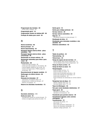 Programação dos feriados - 83
horário para o sábado - 83
Programação geral - 19
Programação remota via telefone MF - 89
Proteção de dados para ramal - 36
R
Ramal econômico - 86
Ramal principal - 19
Ramal telemarketing - 55
Recepção ligação externa direta - placa
atendedor - 103
Recepção ligação externa direta - placa
comunicaçã - 89
Rechamada ao número externo - 92
Rechamada automática para linha e para
ramal - 69
Rechamadas - 68
a linha que está ocupada - 68
a linha que está ocupada ou não atende - 68
à última ligação dirigida ao seu ramal - 69
número de toques para o PABX programar
rechamada - 69
Reconhecimento de ligação recebida - 31
Rediscagem do último número - 63
Reset - 20
Retenção de chamadas - 67
capturando uma ligação retida - 67
programando o tempo de retenção - 67
retendo uma ligação - 67
Retorno de chamadas transferidas - 73
S
Secretária eletrônica - 111
Senha do ramal - 70
cancelamento através do ramal principal - 70
número de dígitos para senha do ramal - 70
Senha geral - 19
Senha para código particular - 62
Serviço noturno - 28
Serviço noturno automático - 84
Síga-me - 71
cancelando através do ramal principal - 71
Sinalização da linha - 21
Sinalização para chamadas recebidas e não
atendida - 85
Sistemas automáticos - 63
T
Tabela de prefixos - 23
Telemarketing - 55
Teleserviços - 63
Tempo de espera do tom de linha - 31
atende ligação após tempo programado - 31
derruba ligação após tempo programado - 32
Tempo de flash na linha - 74
Tempo de flash no ramal - 72
Temporizações
tempo de flash na linha - 74
tempo de flash no ramal - 72
tempo para rechamada automática - 69
tempo para retenção de chamadas - 67
tempo para transbordo - 30
tempo tentativas de rechamada ao número externo
- 92
Temporizar tom de disco - 31
atende a ligação após TTD - 31
derrubaa ligação após TTD - 32
Tipos de bilhetagem - 93
Tom para ramal atendedor (telefonista) - 57
Toque geral - 29
atendedor de porteiro - 122
atendedor de transbordo - 28
Transbordo para período noturno - 30
Transferência ligações entre centrais
interligadas - 73
Transferências - 72
para grupo de ramais - 72
para ramal - 72
para ramal atendedor (telefonista) - 72
retorno de chamadas transferidas - 72
utilizando código particular - 73
 