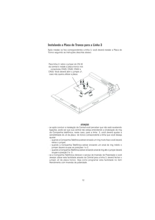 12
Instalando a Placa de Tronco para a Linha 3
Após instalar os fios correspondentes a linha 3, você deverá instalar a Placa de
Tronco seguindo as instruções descritas abaixo:
ATENÇÃO!
- se após concluir a instalação da Central você perceber que não está recebendo
ligações, pode ser que sua central não esteja entendendo a sinalização de ring
da Companhia telefônica; neste caso, para a linha 3, você deverá ajustar a
sensibilidade do J3 da placa de tronco correpondente a linha que você deseja
ajustar:
- quando a Companhia Telefônica estiver enviado um ring muito fraco você deverá
retirar o jumper;
- quando a Companhia Telefônica estiver enviando um sinal de ring médio o
jumper deverá ocupar as posições 1 e 2;
- quando a Companhia Telefônica estiver enviando sinal de ring alto o jumper deverá
ocupar a posição 2 e 3.
- se a Companhia Telefônica oferecer o serviço de Inversão de Polaridade e você
desejar utilizar esta facilidade através da Central para a linha 3, deverá fechar o
jumper J2 da placa tronco. Veja como programar esta facilidade no item
Atendimento com Inversão de polaridade.
Para linha 3: retire o jumper do CN 32
da central e instale a placa tronco nos
conectores CN20; CN30; CN32 e
CN33. Você deverá abrir o jumper J1,
caso não queira utilizar a placa.
 