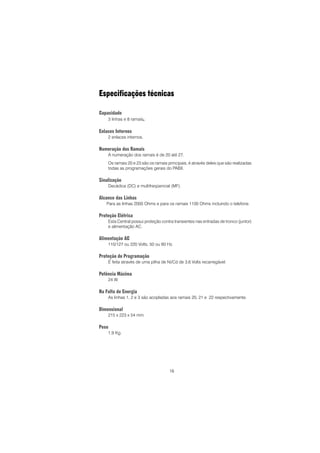 16
Especificações técnicas
Capacidade
3 linhas e 8 ramais.
Enlaces Internos
2 enlaces internos.
Numeração dos Ramais
A numeração dos ramais é de 20 até 27.
Os ramais 20 e 23 são os ramais principais, é através deles que são realizadas
todas as programações gerais do PABX.
Sinalização
Decádica (DC) e multifreqüencial (MF).
Alcance das Linhas
Para as linhas 2000 Ohms e para os ramais 1100 Ohms incluindo o telefone.
Proteção Elétrica
Esta Central possui proteção contra transientes nas entradas de tronco (juntor)
e alimentação AC.
Alimentação AC
110/127 ou 220 Volts, 50 ou 60 Hz.
Proteção de Programação
É feita através de uma pilha de Ni/Cd de 3,6 Volts recarregável.
Potência Máxima
24 W.
Na Falta de Energia
As linhas 1, 2 e 3 são acopladas aos ramais 20, 21 e 22 respectivamente.
Dimensional
215 x 223 x 54 mm.
Peso
1,9 Kg.
 
