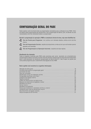 CONFIGURAÇÃO GERAL DO PABX
Neste capítulo você encontrará todas as programações necessárias para a utilização de seu PABX. Antes
de realizar estas programações leia atentamente o item programação de fábrica, pois, se atender as suas
necessidades você não necessitará realizar a programação.
Durante a programação ou operação o PABX se comunicará através de tons, veja como identificá-los
Tom de Pronto para Programar: tom contínuo com intervalos rápidos, similar ao tom de linha
interna;
Tom de Programação Correta: seqüência de bips lentos, similar ao tom que você recebe quando
aguarda uma chamada;
Tom de Programação ou Operação Incorreta: seqüência de bips rápidos.
Atendimento das chamadas
Todas as ligações recebidas pelo PABX serão atendidas pelo ramal atendedor da Linha/telefonista
(programação de fábrica ramal 20); Se este ramal não atender a ligação após 35 segundos ela transbordará
para o ramal atendedor de transbordo (programação de fábrica ramal 21). Veja a seguir as opções que
você poderá programar para o atendimento das ligações de seu PABX
Neste capítulo você encontrará as seguintes informações
Alteração da senha geral ............................................................................................................................. 19
Comando para entrar em programação geral ............................................................................................ 19
Comandos de reset ..................................................................................................................................... 20
Plano de numeração.................................................................................................................................... 20
Identificação do tipo de sinalização da linha .............................................................................................. 21
Configuração das linhas como rota 0 ......................................................................................................... 21
Categoria para ligação externa ................................................................................................................... 23
Tabela de prefixos ........................................................................................................................................ 23
Análise de cifras/números de dígitos locais ................................................................................................ 25
Bloqueio de recebimento de ligações a cobrar .......................................................................................... 26
Atendedor de noturno .................................................................................................................................. 27
Serviço noturno ............................................................................................................................................ 28
Atendedor de transbordo ............................................................................................................................ 28
Tempo para transbordo no atendedor da linha ou noturno ........................................................................ 30
Transbordo para modo de atendimento noturno ........................................................................................ 30
Reconhecimento de ligação recebida ......................................................................................................... 31
Tempo de espera do tom de linha ............................................................................................................... 31
 