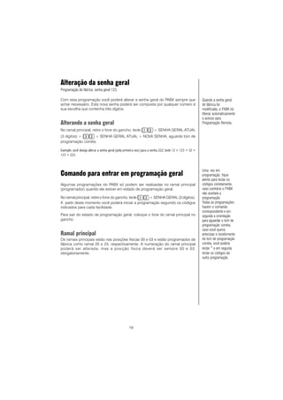 19
Alteração da senha geral
Programação de fábrica: senha geral 123.
Com esta programação você poderá alterar a senha geral do PABX sempre que
achar necessário. Esta nova senha poderá ser composta por qualquer número à
sua escolha que contenha três dígitos.
Alterando a senha geral
No ramal principal, retire o fone do gancho, tecle + SENHA GERAL ATUAL
(3 dígitos) + + SENHA GERAL ATUAL + NOVA SENHA, aguarde tom de
programação correta.
Exemplo: você deseja alterar a senha geral (pela primeira vez) para a senha 222, tecle 12 + 123 + 32 +
123 + 222.
Comando para entrar em programação geral
Algumas programações do PABX só podem ser realizadas no ramal principal
(programador) quando ele estiver em estado de programação geral.
No ramal principal, retire o fone do gancho, tecle + SENHA GERAL (3 dígitos).
A partir deste momento você poderá iniciar a programação seguindo os códigos
indicados para cada facilidade.
Para sair do estado de programação geral, coloque o fone do ramal principal no
gancho.
Ramal principal
Os ramais principais estão nas posições físicas 00 e 03 e estão programados de
fábrica como ramal 20 e 23, respectivamente. A numeração do ramal principal
poderá ser alterada, mas a posição física deverá ser sempre 00 e 03,
obrigatoriamente.
Uma vez em
programação, fique
atento para teclar os
códigos corretamente,
caso contrário o PABX
não aceitará a
programação.
Todas as programações
trazem o comando
correspondente e em
seguida a orientação
para aguardar o tom de
programação correta,
caso você queira
antecipar o recebimento
do tom de programação
correta, você poderá
teclar * e em seguida
teclar os códigos da
outra programação.
Quando a senha geral
de fábrica for
modificada, o PABX irá
liberar automaticamente
o acesso para
Programação Remota.
 