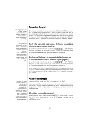 20
Comandos de reset
Os comandos de reset fazem com que os circuitos eletrônicos do PABX recomecem
seus trabalhos do início reinicializando o PABX. No caso do reset total, além de
retornar à programação de fábrica, reinicializa os buffers de controle e os circuitos
do PABX. Esta programação poderá ser necessária como último recurso na tentativa
de resolver um problema de solução desconhecida, ou ainda, quando você desejar
que o PABX retorne à programação de fábrica, uma vez que tenha sido alterada.
Reset total (retorna à programação de fábrica apagando os
bilhetes armazenados na memória)
No ramal principal, retire o fone do gancho, tecle + SENHA GERAL
(3 dígitos), guarde tom de programação correta. Em seguida, desligue a Central
da energia elétrica e aguarde 30 segundos para ligá-la novamente.
Reset parcial (retorna à programação de fábrica sem que
os bilhetes armazenados na memória sejam apagados)
No ramal principal, retire o fone do gancho, tecle + SENHA GERAL
(3 dígitos), aguarde tom de programação correta. Em seguida, desligue a Central
da energia elétrica e aguarde 30 segundos para ligá-la novamente.
Exemplo: você quer cancelar todas as programações do PABX, retornando à programação de fábrica, mas
não quer que os bilhetes (registro das ligações) armazenados na memória sejam apagados, tecle 1191 +
123 (123 é senha programada de fábrica), em seguida desligue a Central e aguarde 30 segundos para
ligá-la novamente.
Plano de numeração
Programação de fábrica: posição física 00 a 11 e numeração dos ramais 20 a 31.
Esta programação é uma tabela que associa o número de cada ramal com a sua
posição física (local no PABX de onde sai o par de fios que vai para o ramal). A
posição física é inflexível enquanto que a numeração dos ramais varia conforme
sua necessidade.
Alterando a numeração dos ramais
No ramal principal, retire o fone do gancho, tecle + SENHA GERAL (3 dígitos)
+ + POSIÇÃO FÍSICA (00 a 07) + Nº DO RAMAL, aguarde tom de
programação correta.
A execução do reset
total ou parcial do PABX
provoca o desligamento
de todas as ligações em
andamento (internas e
externas).
Caso o PABX tenha a
Placa de comunicação,
depois de executado o
comando de reset total
acerte o calendário do
PABX.
Esta programação é feita
no ramal principal
(programador) fora do
estado de programação
geral, basta retirar o
fone do gancho e teclar
o comando.
A numeração dos ramais
pode ser de 20 a 31 ou
de 200 a 2999
(obrigatoriamente
iniciados com 2).
Caso seja alterada a
numeração dos ramais e
você já tenha realizado
alguma programação
para os ramais, você
deverá refazer todas as
programações referentes
aos ramais alterados.
 