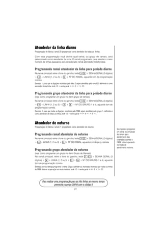 27
PPPPPara rara rara rara rara realizar uma prealizar uma prealizar uma prealizar uma prealizar uma programação para as três linhas ao mesmo tempoogramação para as três linhas ao mesmo tempoogramação para as três linhas ao mesmo tempoogramação para as três linhas ao mesmo tempoogramação para as três linhas ao mesmo tempo
prprprprpreencha o campo LINHA com o código 9.eencha o campo LINHA com o código 9.eencha o campo LINHA com o código 9.eencha o campo LINHA com o código 9.eencha o campo LINHA com o código 9.
Atendedor da linha diurno
Programação de fábrica: ramal 20 programado como atendedor de todas as linhas.
Com esta programação você define qual ramal, ou grupo de ramais, será
determinado como atendedor da linha. O ramal programado para atender o maior
número de linhas passará a ser considerado ramal atendedor (telefonista).
Programando ramal atendedor da linha para período diurno
No ramal principal, retire o fone do gancho, tecle + SENHA GERAL (3 dígitos)
+ + LINHA (1, 2 ou 3) + + NO
DO RAMAL, aguarde tom de programação
correta.
Exemplo 1: para que as ligações recebidas pela linha 2 sejam atendidas pelo ramal 23 definindo-o como
atendedor desta linha, tecle 12 + senha geral + 4 + 2 + 1 + 23.
Programando grupo atendedor da linha para período diurno
(veja como programar um grupo no item grupo de ramais)
No ramal principal, retire o fone do gancho, tecle + SENHA GERAL (3 dígitos)
+ + LINHA (1, 2 ou 3) + + + NO
DO GRUPO (1 a 4), aguarde tom de
programação correta.
Exemplo 2: para que todas as ligações recebidas pelo PABX sejam atendidas pelo grupo 1, definindo-o
como atendedor de todas as linhas, tecle 12 + senha geral + 4 + 9 + 1 + 6 + 1.
Atendedor de noturno
Programação de fábrica: ramal 21 programado como atendedor de noturno.
Programando ramal atendedor de noturno
No ramal principal, retire o fone do gancho, tecle + SENHA GERAL (3 dígitos)
+ + LINHA (1, 2 ou 3) + + NO
DO RAMAL, aguarde tom de prog. correta.
Programando grupo atendedor de noturno
(veja como programar um grupo no item Grupo de Ramais)
No ramal principal, retire o fone do gancho, tecle + SENHA GERAL (3
dígitos) + + LINHA (1, 2 ou 3) + + + NO
DO GRUPO (1 a 4), aguarde
tom de programação correta.
Exemplo: se você deseja programar o ramal 22 para atender as chamadas recebidas por todas as linhas
do PABX durante a operação em modo noturno, tecle 12 + senha geral + 4 + 9 + 3 + 22.
Você poderá programar
um ramal ou um grupo
de ramais para
atendimento das
chamadas quando o
PABX estiver operando
no modo de
atendimento noturno. CCCCC
 