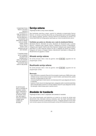 28
Serviço noturno
Programação de fábrica: serviço noturno desativado.
Nas facilidades descritas a seguir, quando for realizada a programação Serviço
Noturno, os ramais e as linhas assumirão as configurações para o período noturno
e/ou diurno e noturno. Quando o Serviço Noturno for desativado os ramais e as
linhas assumirão as configurações destinadas ao modo de atendimento diurno.
Facilidades que podem ser alteradas com o modo de atendimento Noturno
Atendedor Noturno; Atendedor da Linha; Atendedor de Transbordo para o período
Noturno; Categoria para Ligação Externa; Categoria de Acesso à Intercalação;
Categoria para Ligação Externa pela Rota Especial; Categoria para Ligação Externa
pela Rota 0 ou rotas especiais através da rota 0; Categoria de Acesso ao Porteiro;
Categoria de Acesso a Atuação Externa; Atendimento Automático e Bloqueio de
Recebimento de Ligações a Cobrar.
Ativando serviço noturno
No ramal principal, retire o fone do gancho, tecle , aguarde tom de
programação correta.
Desativando serviço noturno
No ramal principal, retire o fone do gancho, tecle , aguarde tom de
programação correta.
Observação
- caso você tenha o acessório Placa de Comunicação e queira que o PABX entre e saia
do Modo serviço noturno todos os dias no mesmo horário, automaticamente, poderá
executar a programação do item 30.5;
- umavezprogramadoomodonoturno,osramaisassumemsuascategoriasdenoturno
já definidas.
- quando o modo noturno for desprogramado, as ligações serão novamente atendidas
pelo ramal atendedor da linha e os ramais voltarão a assumir suas categorias normais
de operação, determinadas para o período diurno.
Atendedor de transbordo
Programação de fábrica: ramal 21 programado como atendedor de transbordo.
Com esta programação você determina um ramal ou um grupo de ramais para
atendimento das chamadas externas recebidas caso não sejam atendidas pelo
ramal atendedor da linha ou atendedor de noturno. A ligação passará a tocar neste
outro ramal ou grupo de ramais somente após o tempo de transbordo programado.
A programação Serviço
Noturno é uma forma
especial de
funcionamento do
PABX, que destina-se a
períodos especiais em
que você deseja que o
funcionamento seja
diferenciado do habitual,
como por exemplo,
feriados, período
noturno, finais de
semana e outros
aplicativos que você
ache necessário.
É importante lembrar
que ao se programar
uma determinada
facilidade para os
ramais, será necessário
saber como deverá ser o
funcionamento desse
ramal em cada período.
Se você não quiser
definir um atendedor de
transbordo, escolha a
opção: Programando o
PABX sem atendedor
de Transbordo. Neste
caso, após esgotar o
tempo para transbordo,
a ligação externa
recebida será
derrubada.
 