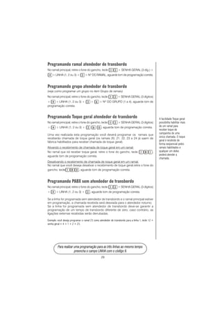 29
PPPPPara rara rara rara rara realizar uma prealizar uma prealizar uma prealizar uma prealizar uma programação para as três linhas ao mesmo tempoogramação para as três linhas ao mesmo tempoogramação para as três linhas ao mesmo tempoogramação para as três linhas ao mesmo tempoogramação para as três linhas ao mesmo tempo
prprprprpreencha o campo LINHA com o código 9.eencha o campo LINHA com o código 9.eencha o campo LINHA com o código 9.eencha o campo LINHA com o código 9.eencha o campo LINHA com o código 9.
Programando ramal atendedor de transbordo
No ramal principal, retire o fone do gancho, tecle + SENHA GERAL (3 díg.) +
+ LINHA (1, 2 ou 3) + + NO
DO RAMAL, aguarde tom de programação correta.
Programando grupo atendedor de transbordo
(veja como programar um grupo no item Grupo de ramais)
No ramal principal, retire o fone do gancho, tecle + SENHA GERAL (3 dígitos)
+ + LINHA (1, 2 ou 3) + + + NO
DO GRUPO (1 a 4), aguarde tom de
programação correta.
Programando Toque geral atendedor de transbordo
No ramal principal, retire o fone do gancho, tecle + SENHA GERAL (3 dígitos)
+ + LINHA (1, 2 ou 3) + , aguarde tom de programação correta.
Uma vez realizada esta programação você deverá programar os ramais que
receberão chamada de toque geral (os ramais 20, 21, 22, 23 e 24 já saem de
fábrica habilitados para receber chamada de toque geral).
Ativando o recebimento de chamada de toque geral em um ramal:
No ramal que irá receber toque geral, retire o fone do gancho, tecle ,
aguarde tom de programação correta.
Desativando o recebimento de chamada de toque geral em um ramal:
No ramal que você deseja desativar o recebimento de toque geral,retire o fone do
gancho, tecle , aguarde tom de programação correta.
Programando PABX sem atendedor de transbordo
No ramal principal, retire o fone do gancho, tecle + SENHA GERAL (3 dígitos)
+ + LINHA (1, 2 ou 3) + , aguarde tom de programação correta.
Se a linha for programada sem atendedor de transbordo e o ramal principal estiver
em programação, a chamada recebida será desviada para o atendedor noturno;
Se a linha for programada sem atendedor de transbordo deve-se garantir a
programação de um tempo de transbordo diferente de zero, caso contrário, as
ligações externas recebidas serão derrubadas.
Exemplo: você deseja programar o ramal 23 como atendedor de transbordo para a linha 1, tecle 12 +
senha geral + 4 + 1 + 2 + 23.
A facilidade Toque geral
possibilita habilitar mais
de um ramal para
receber toque de
campainha de uma
única chamada. O toque
geral é recebido de
forma seqüencial pelos
ramais habilitados e
qualquer um deles
poderá atender a
chamada.
 