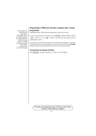 32
PPPPPara rara rara rara rara realizar uma prealizar uma prealizar uma prealizar uma prealizar uma programação para as três linhas ao mesmo tempoogramação para as três linhas ao mesmo tempoogramação para as três linhas ao mesmo tempoogramação para as três linhas ao mesmo tempoogramação para as três linhas ao mesmo tempo
prprprprpreencha o campo LINHA com o código 9.eencha o campo LINHA com o código 9.eencha o campo LINHA com o código 9.eencha o campo LINHA com o código 9.eencha o campo LINHA com o código 9.
Programando o PABX para derrubar a ligação após o tempo
programado
Programação de fábrica: PABX não derruba a ligação após o tempo de tom de linha.
No ramal principal, retire o fone do gancho, tecle + SENHA GERAL (3 dígitos)
+ + LINHA (1, 2 ou 3) + + TEMPO - 06 a 90 (30 a 450), aguarde tom de
programação correta.
Se ao acessar a linha externa, eventualmente, você atender uma ligação, é importante
que esteja atento a esta programação, se ela estiver ativada você deverá transferirtransferirtransferirtransferirtransferir
a ligação antes do tempo programado para que ela não seja derrubada.
Transferindo uma ligação atendida
Tecle , aguarde 7 segundos + FLASH + Nº DO RAMAL.
Em locais onde o tom
de linha demora a
chegar, deve-se
primeiramente medi-lo
e em seguida programá-
lo com valor superior ao
medido; este tempo
começa a ser contado
logo após ser acessada
a linha externa e
enquanto não for
teclado nenhum dígito.
 